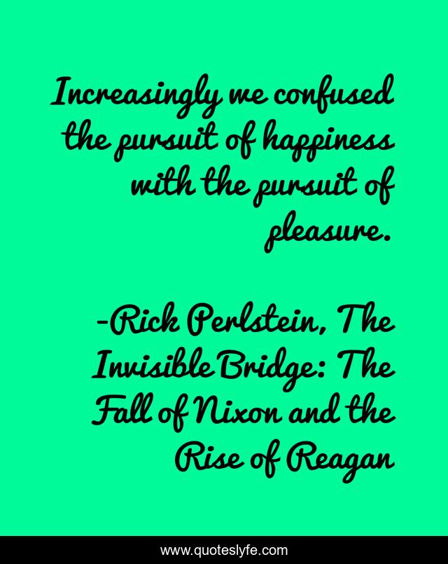 Increasingly we confused the pursuit of happiness with the pursuit of pleasure.