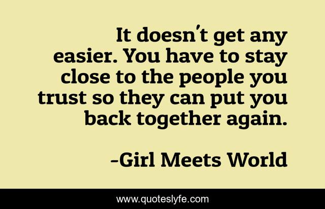It doesn't get any easier. You have to stay close to the people you trust so they can put you back together again.