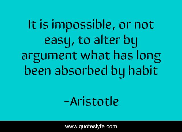 It is impossible, or not easy, to alter by argument what has long been absorbed by habit