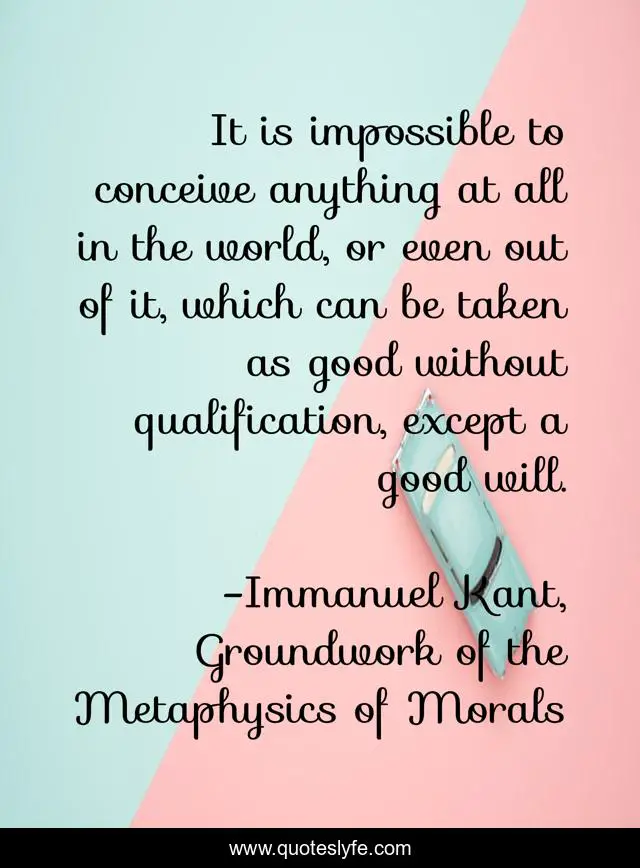 It is impossible to conceive anything at all in the world, or even out of it, which can be taken as good without qualification, except a good will.