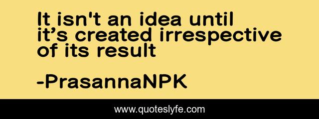 It isn't an idea until it’s created irrespective of its result