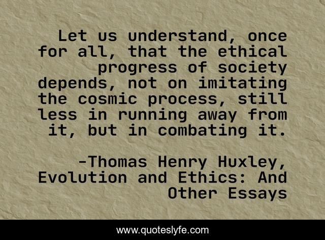 Let us understand, once for all, that the ethical progress of society depends, not on imitating the cosmic process, still less in running away from it, but in combating it.