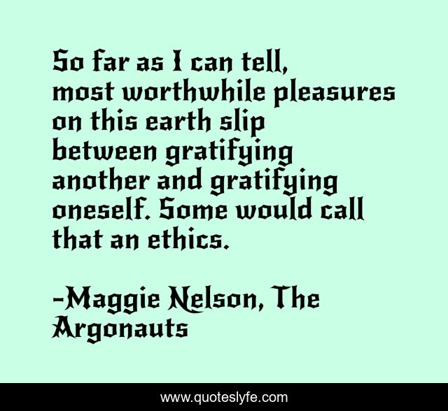 So far as I can tell, most worthwhile pleasures on this earth slip between gratifying another and gratifying oneself. Some would call that an ethics.