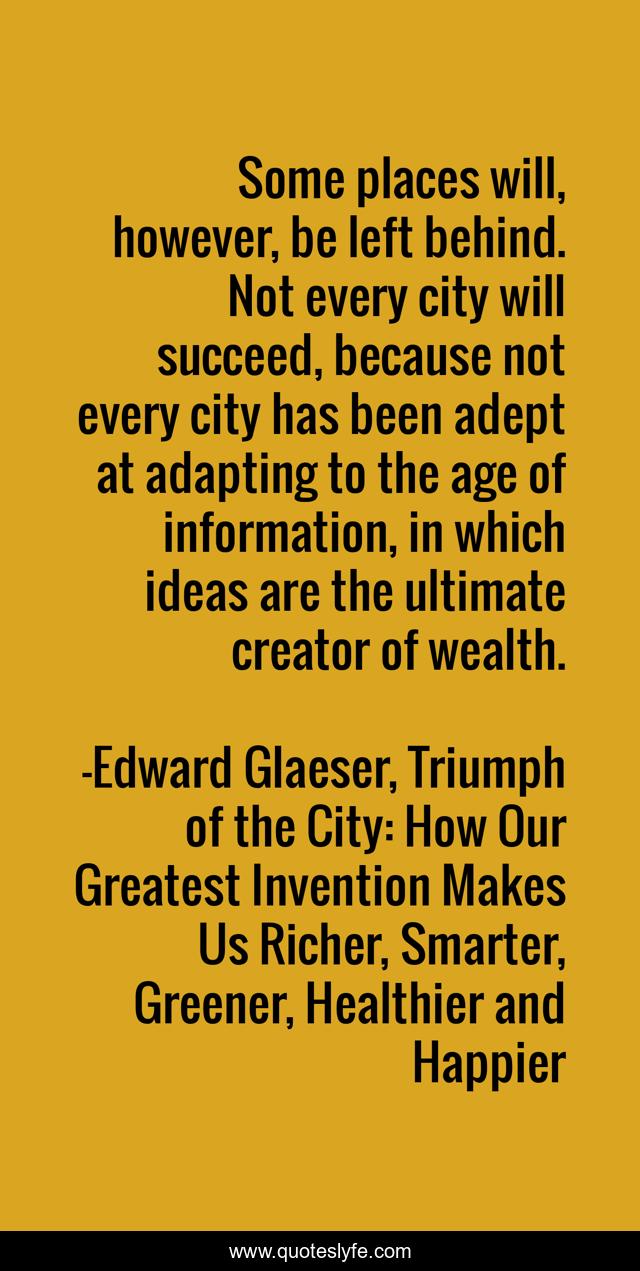 Some places will, however, be left behind. Not every city will succeed, because not every city has been adept at adapting to the age of information, in which ideas are the ultimate creator of wealth.