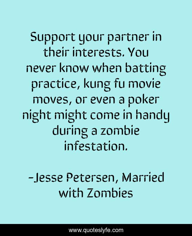 Support your partner in their interests. You never know when batting practice, kung fu movie moves, or even a poker night might come in handy during a zombie infestation.