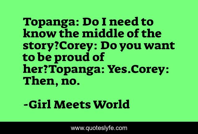 Topanga: Do I need to know the middle of the story?Corey: Do you want to be proud of her?Topanga: Yes.Corey: Then, no.