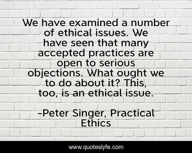 We have examined a number of ethical issues. We have seen that many accepted practices are open to serious objections. What ought we to do about it? This, too, is an ethical issue.