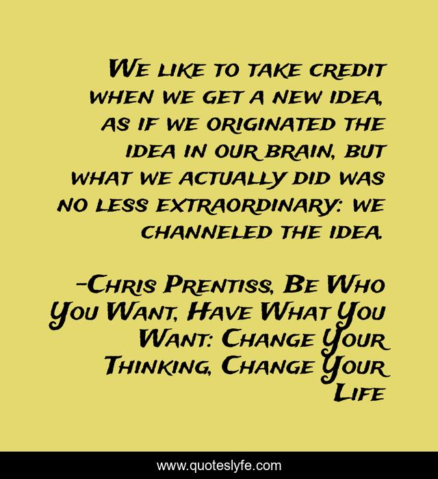We like to take credit when we get a new idea, as if we originated the idea in our brain, but what we actually did was no less extraordinary: we channeled the idea.