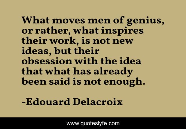 What moves men of genius, or rather, what inspires their work, is not new ideas, but their obsession with the idea that what has already been said is not enough.