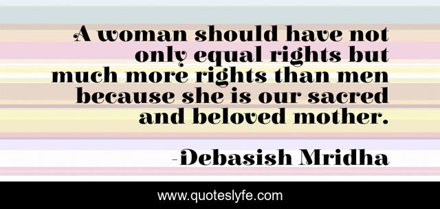 A woman should have not only equal rights but much more rights than men because she is our sacred and beloved mother.