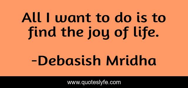All I want to do is to find the joy of life.