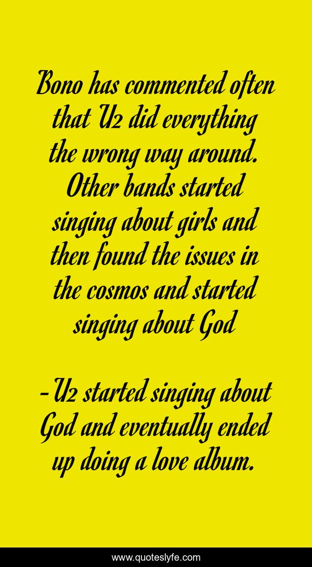 Bono has commented often that U2 did everything the wrong way around. Other bands started singing about girls and then found the issues in the cosmos and started singing about God
