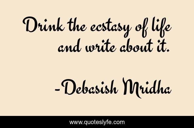 Drink the ecstasy of life and write about it.