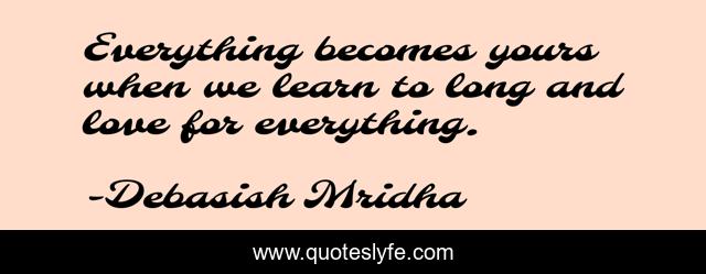 Everything becomes yours when we learn to long and love for everything.