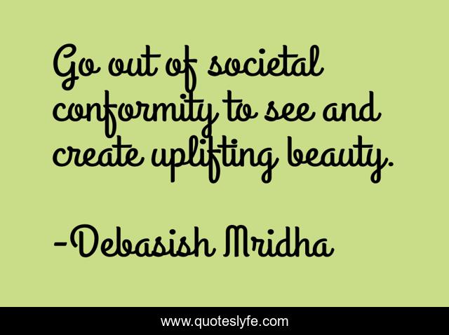 Go out of societal conformity to see and create uplifting beauty.