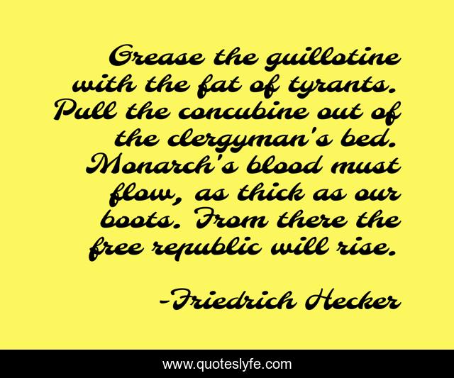Grease the guillotine with the fat of tyrants. Pull the concubine out of the clergyman's bed. Monarch's blood must flow, as thick as our boots. From there the free republic will rise.
