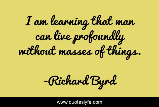I am learning that man can live profoundly without masses of things.