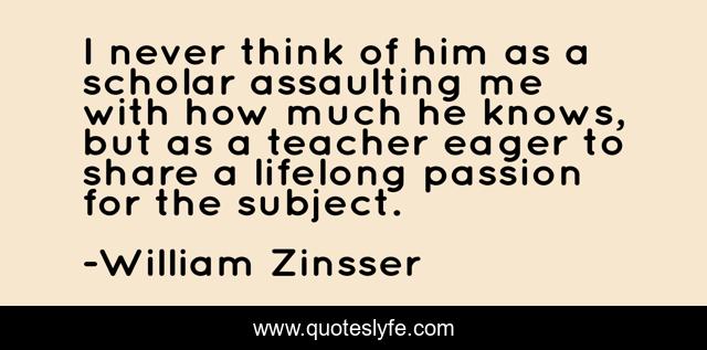I never think of him as a scholar assaulting me with how much he knows, but as a teacher eager to share a lifelong passion for the subject.