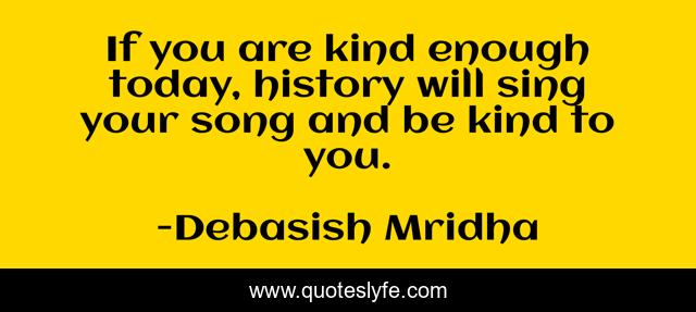 If you are kind enough today, history will sing your song and be kind to you.