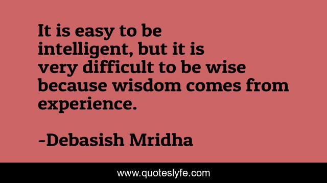 It is easy to be intelligent, but it is very difficult to be wise because wisdom comes from experience.
