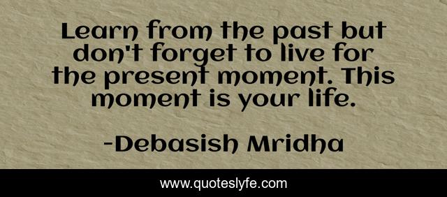 Learn from the past but don't forget to live for the present moment. This moment is your life.