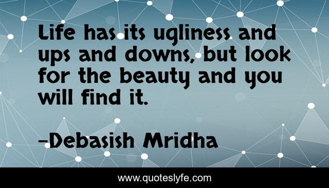 Life has its ugliness and ups and downs, but look for the beauty and you will find it.