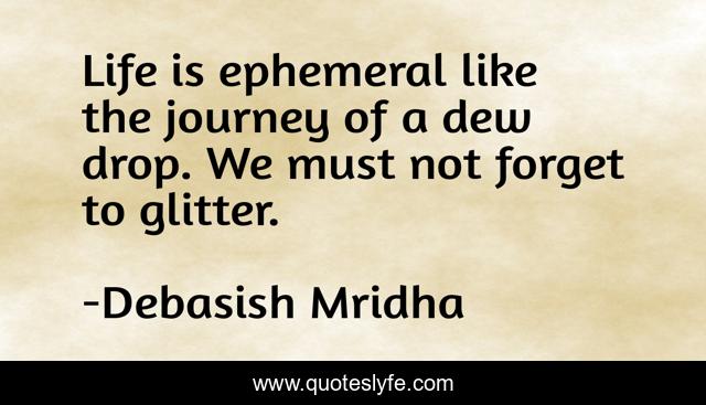 Life is ephemeral like the journey of a dew drop. We must not forget to glitter.
