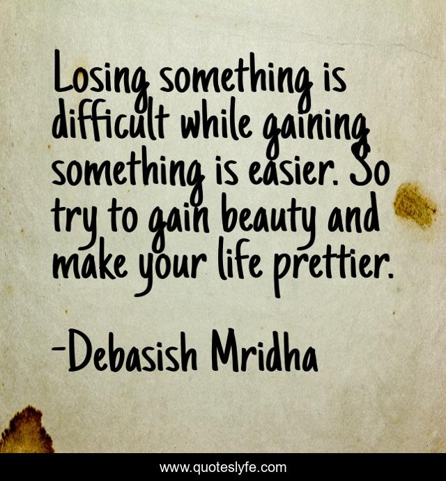 Losing something is difficult while gaining something is easier. So try to gain beauty and make your life prettier.