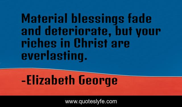 Material blessings fade and deteriorate, but your riches in Christ are everlasting.