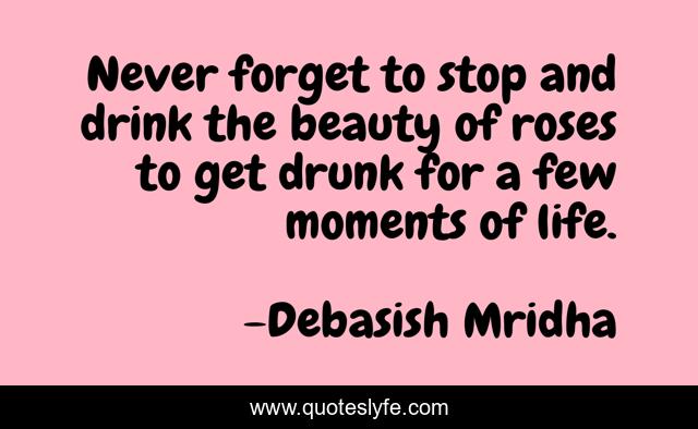 Never forget to stop and drink the beauty of roses to get drunk for a few moments of life.
