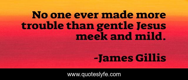 No one ever made more trouble than gentle Jesus meek and mild.