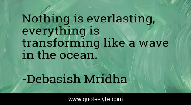 Nothing is everlasting, everything is transforming like a wave in the ocean.