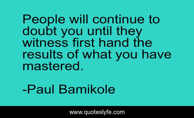 People will continue to doubt you until they witness first hand the results of what you have mastered.
