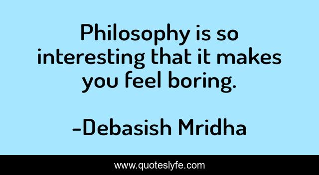 Philosophy is so interesting that it makes you feel boring.