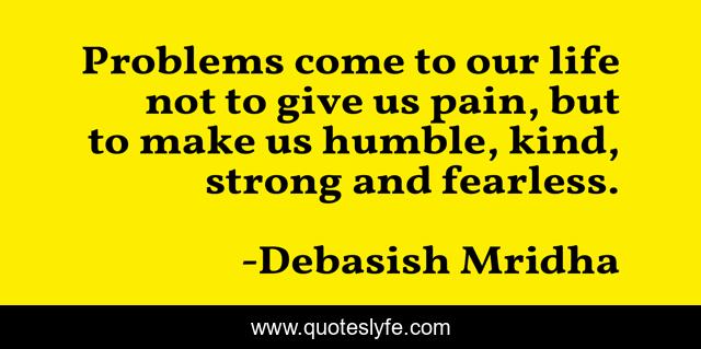 Problems come to our life not to give us pain, but to make us humble, kind, strong and fearless.
