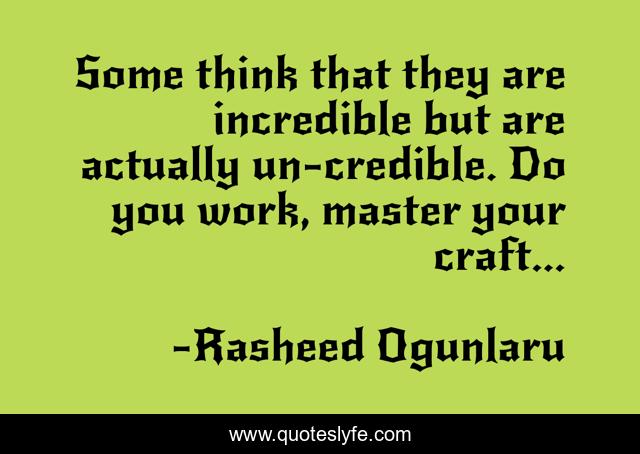 Some think that they are incredible but are actually un-credible. Do you work, master your craft...