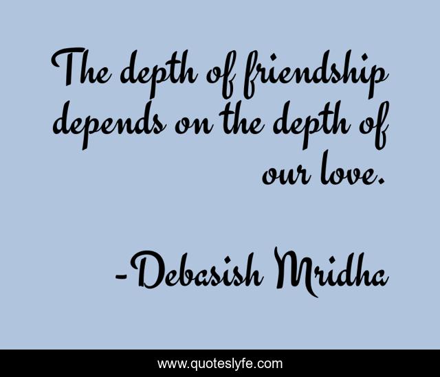 The depth of friendship depends on the depth of our love.