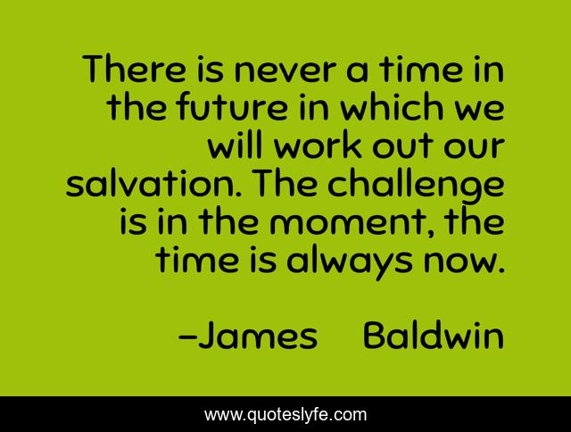 There is never a time in the future in which we will work out our salvation. The challenge is in the moment, the time is always now.