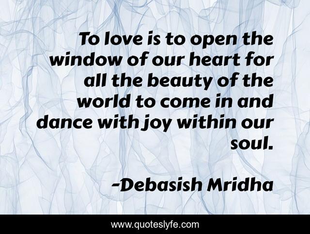 To love is to open the window of our heart for all the beauty of the world to come in and dance with joy within our soul.