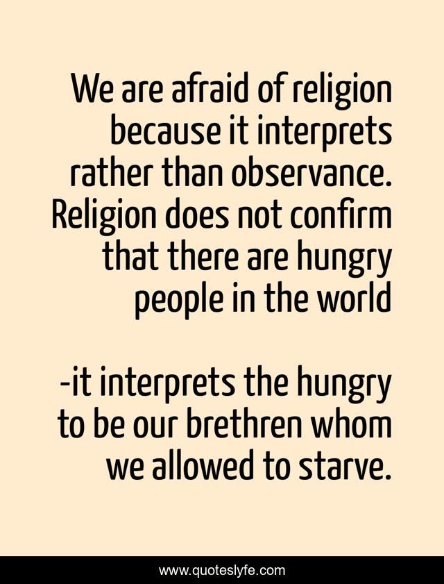 We are afraid of religion because it interprets rather than observance. Religion does not confirm that there are hungry people in the world