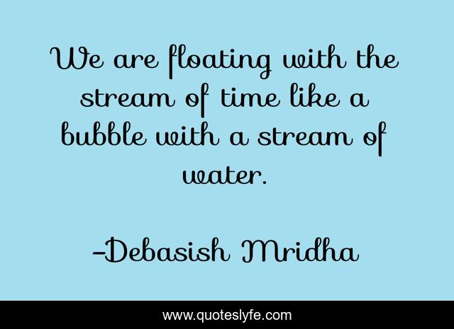 We are floating with the stream of time like a bubble with a stream of water.