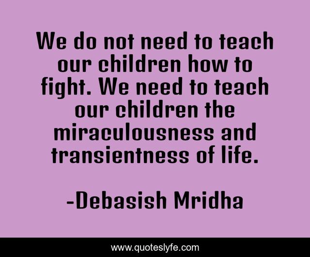 We do not need to teach our children how to fight. We need to teach our children the miraculousness and transientness of life.