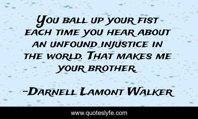 You ball up your fist each time you hear about an unfound injustice in the world. That makes me your brother.
