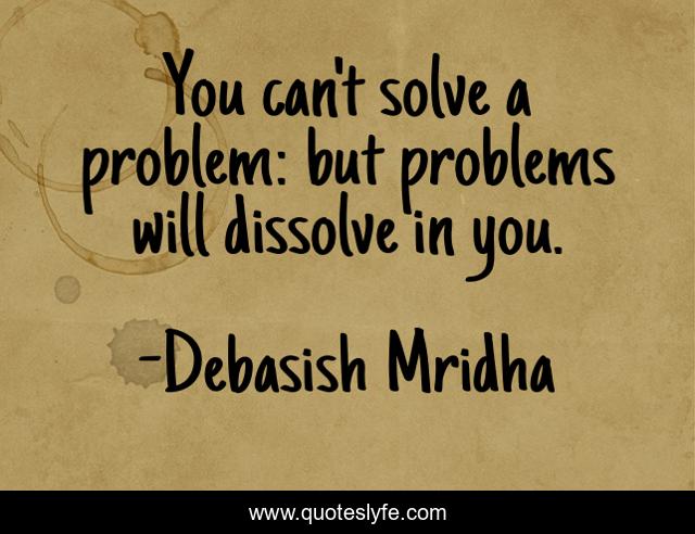 You can't solve a problem: but problems will dissolve in you.