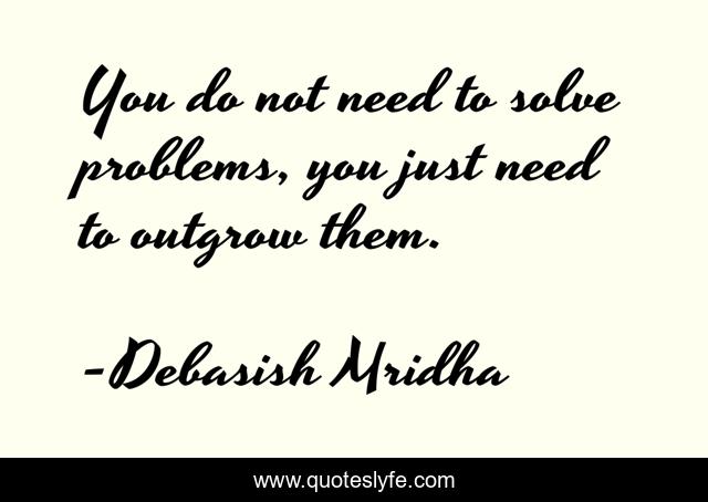 You do not need to solve problems, you just need to outgrow them.