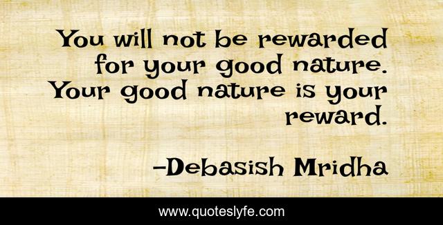 You will not be rewarded for your good nature. Your good nature is your reward.