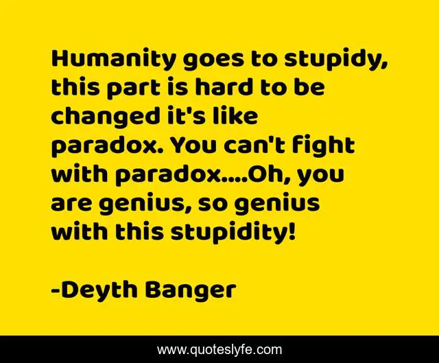 Humanity goes to stupidy, this part is hard to be changed it's like paradox. You can't fight with paradox....Oh, you are genius, so genius with this stupidity!