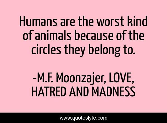 Humans are the worst kind of animals because of the circles they belong to.
