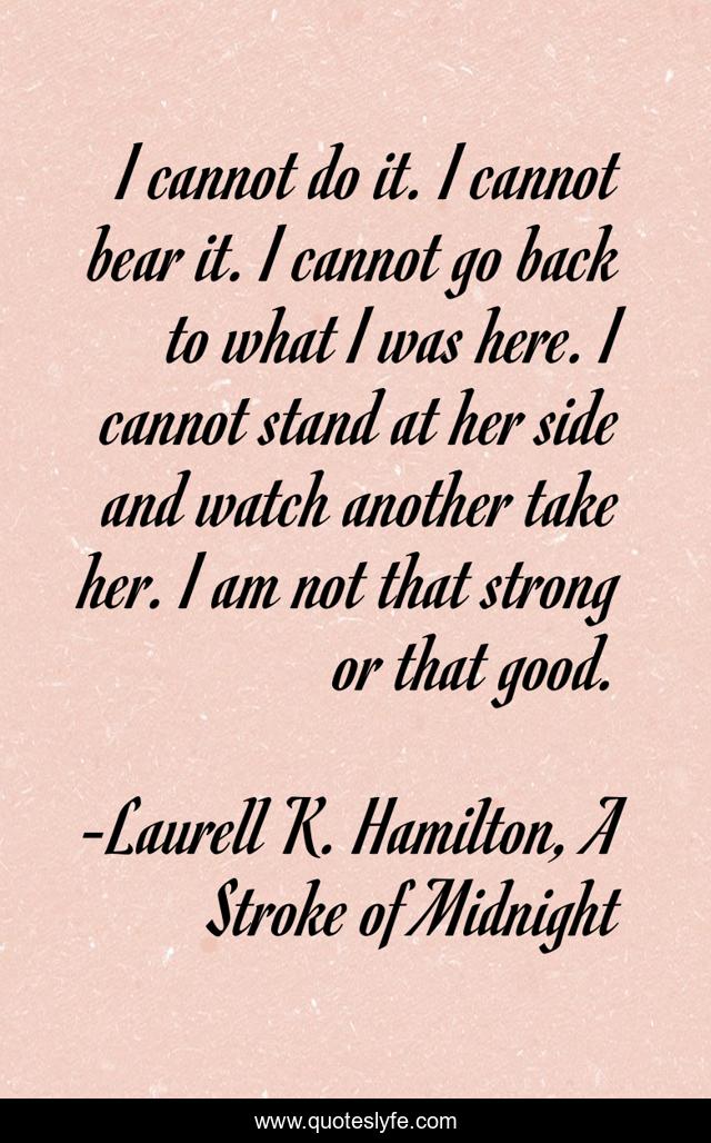 I cannot do it. I cannot bear it. I cannot go back to what I was here. I cannot stand at her side and watch another take her. I am not that strong or that good.