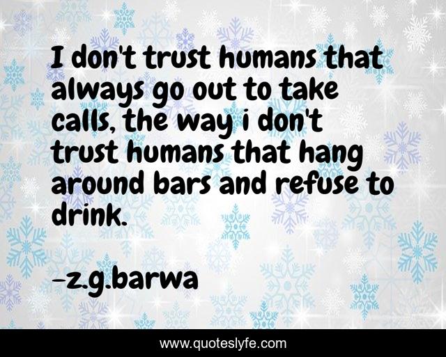 I don't trust humans that always go out to take calls, the way i don't trust humans that hang around bars and refuse to drink.